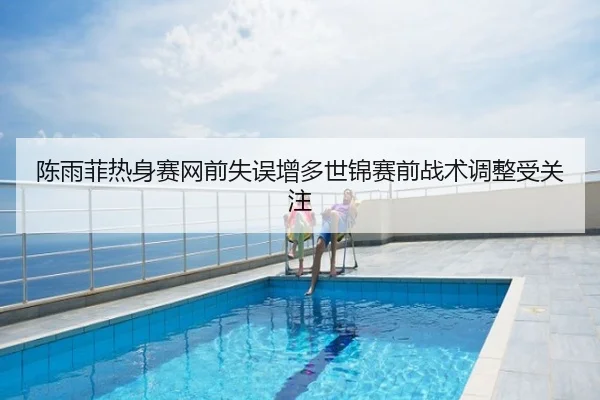陈雨菲热身赛网前失误增多世锦赛前战术调整受关注