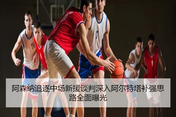 阿森纳追逐中场新援谈判深入阿尔特塔补强思路全面曝光