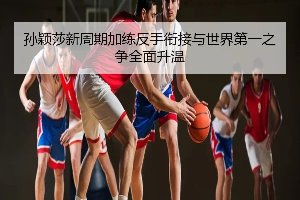 孙颖莎新周期加练反手衔接与世界第一之争全面升温