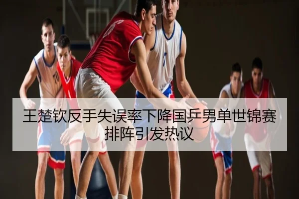 王楚钦反手失误率下降国乒男单世锦赛排阵引发热议