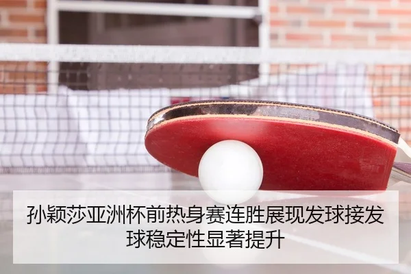 孙颖莎亚洲杯前热身赛连胜展现发球接发球稳定性显著提升