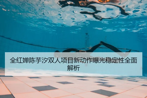 全红婵陈芋汐双人项目新动作曝光稳定性全面解析
