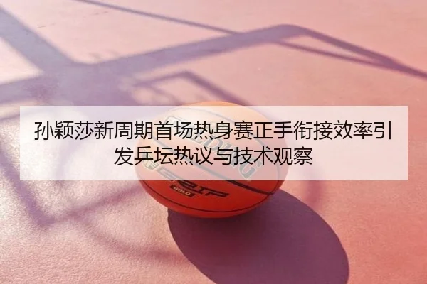 孙颖莎新周期首场热身赛正手衔接效率引发乒坛热议与技术观察