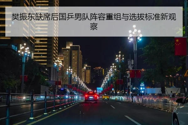 樊振东缺席后国乒男队阵容重组与选拔标准新观察
